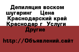 Депиляция воском, шугаринг. › Цена ­ 100 - Краснодарский край, Краснодар г. Услуги » Другие   